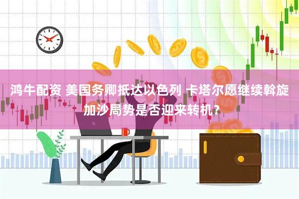 鸿牛配资 美国务卿抵达以色列 卡塔尔愿继续斡旋 加沙局势是否迎来转机？