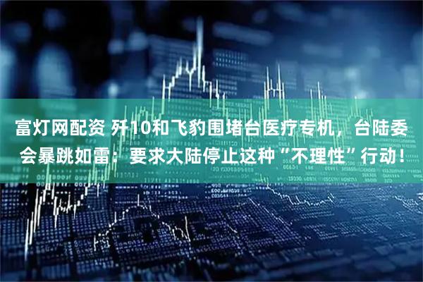 富灯网配资 歼10和飞豹围堵台医疗专机，台陆委会暴跳如雷：要求大陆停止这种“不理性”行动！