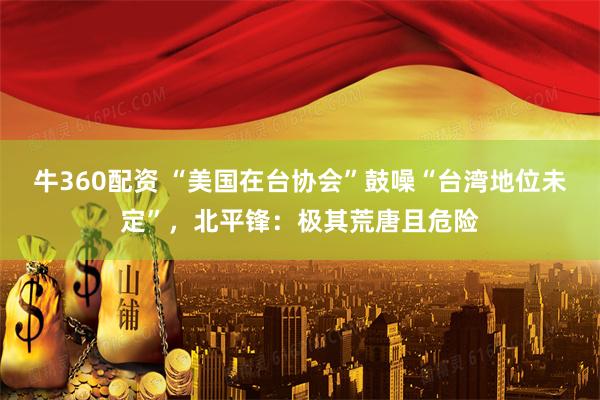 牛360配资 “美国在台协会”鼓噪“台湾地位未定”，北平锋：极其荒唐且危险