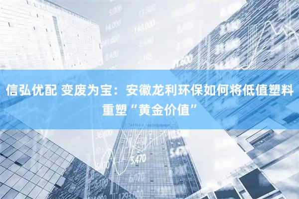 信弘优配 变废为宝：安徽龙利环保如何将低值塑料重塑“黄金价值”