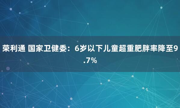 荣利通 国家卫健委：6岁以下儿童超重肥胖率降至9.7%