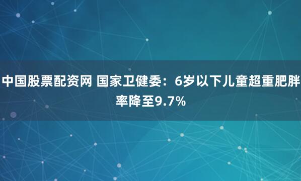 中国股票配资网 国家卫健委：6岁以下儿童超重肥胖率降至9.7%