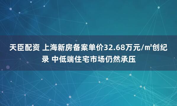 天臣配资 上海新房备案单价32.68万元/㎡创纪录 中低端住宅市场仍然承压