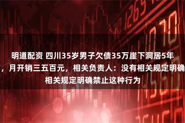 明道配资 四川35岁男子欠债35万崖下洞居5年，水电气都有，月开销三五百元，相关负责人：没有相关规定明确禁止这种行为