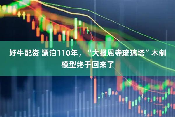 好牛配资 漂泊110年，“大报恩寺琉璃塔”木制模型终于回来了