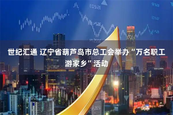 世纪汇通 辽宁省葫芦岛市总工会举办“万名职工游家乡”活动