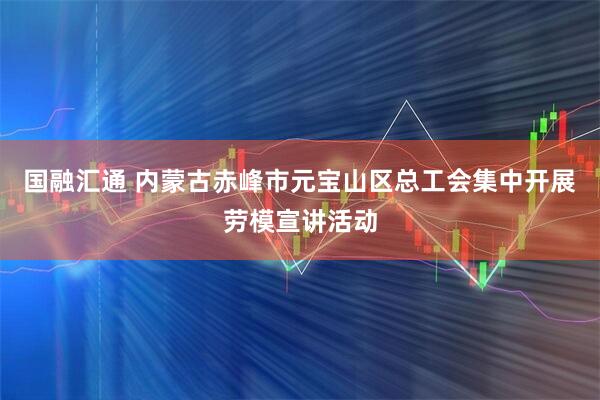 国融汇通 内蒙古赤峰市元宝山区总工会集中开展劳模宣讲活动