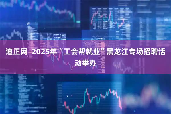道正网  2025年“工会帮就业”黑龙江专场招聘活动举办