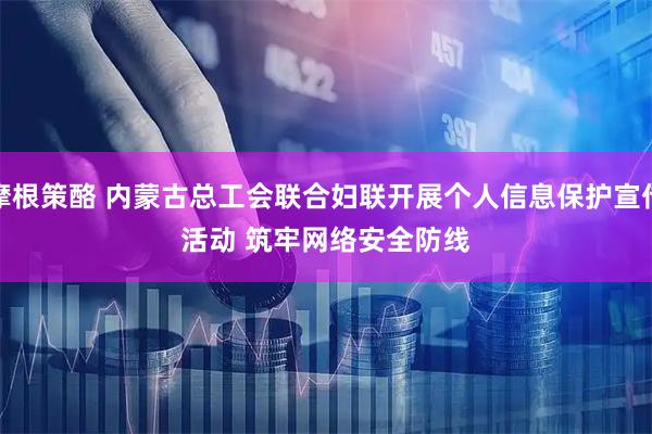 摩根策酪 内蒙古总工会联合妇联开展个人信息保护宣传活动&#32;筑牢网络安全防线