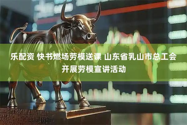 乐配资 快书燃场劳模送课&#32;山东省乳山市总工会开展劳模宣讲活动