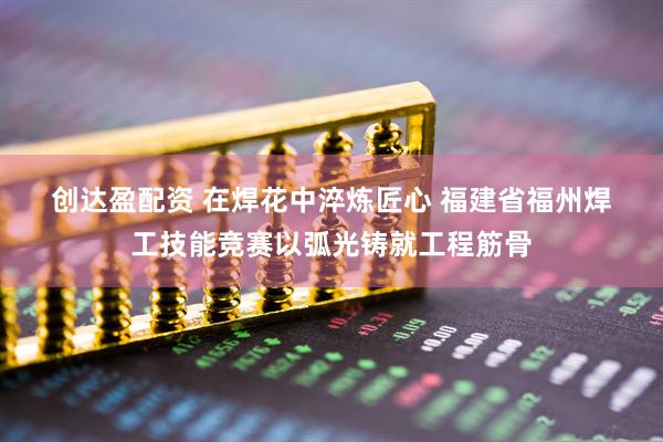创达盈配资 在焊花中淬炼匠心&#32;福建省福州焊工技能竞赛以弧光铸就工程筋骨