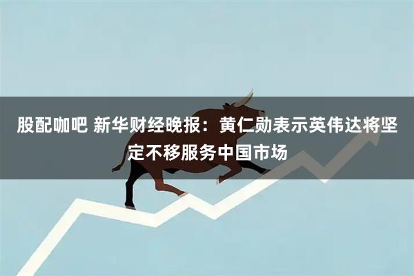 股配咖吧 新华财经晚报：黄仁勋表示英伟达将坚定不移服务中国市场
