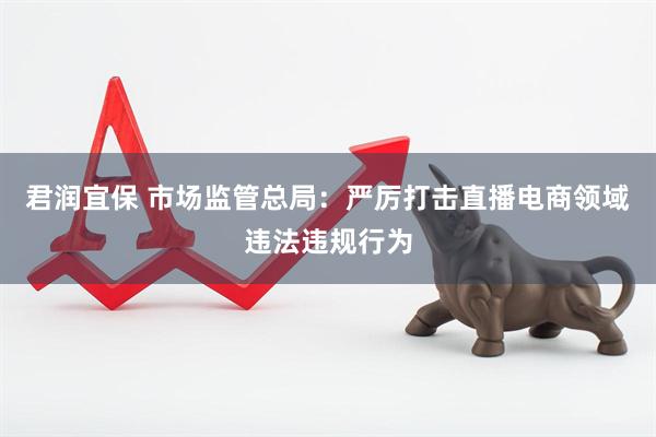 君润宜保 市场监管总局：严厉打击直播电商领域违法违规行为
