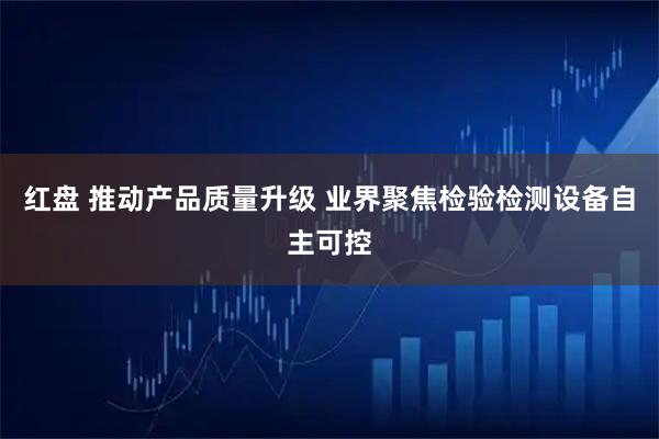 红盘 推动产品质量升级 业界聚焦检验检测设备自主可控