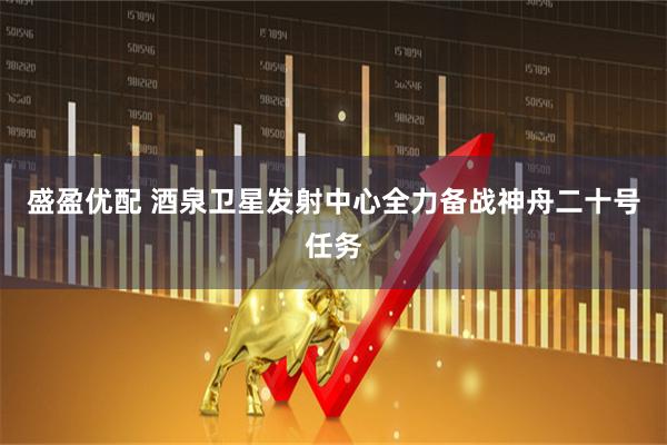 盛盈优配 酒泉卫星发射中心全力备战神舟二十号任务