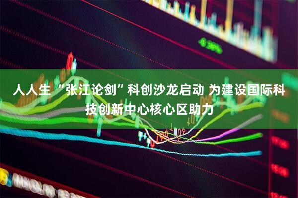 人人生 “张江论剑”科创沙龙启动 为建设国际科技创新中心核心区助力