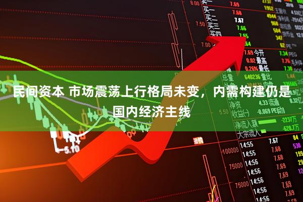 民间资本 市场震荡上行格局未变，内需构建仍是国内经济主线