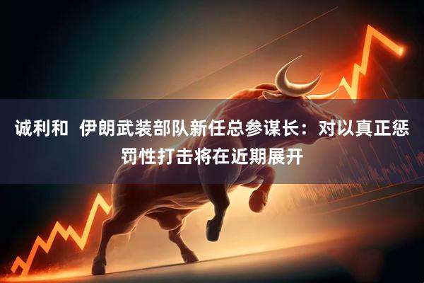 诚利和  伊朗武装部队新任总参谋长：对以真正惩罚性打击将在近期展开
