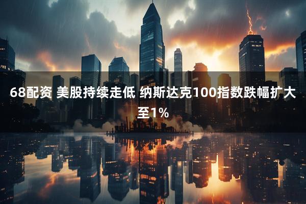 68配资 美股持续走低 纳斯达克100指数跌幅扩大至1%