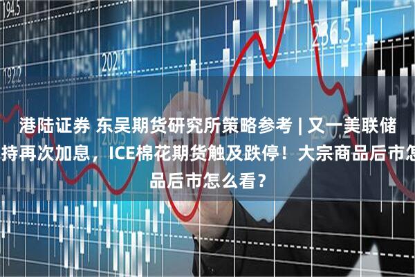 港陆证券 东吴期货研究所策略参考 | 又一美联储鹰派支持再次加息，ICE棉花期货触及跌停！大宗商品后市怎么看？