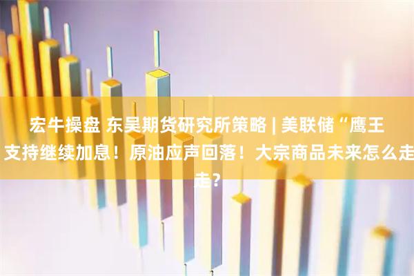 宏牛操盘 东吴期货研究所策略 | 美联储“鹰王”支持继续加息！原油应声回落！大宗商品未来怎么走？