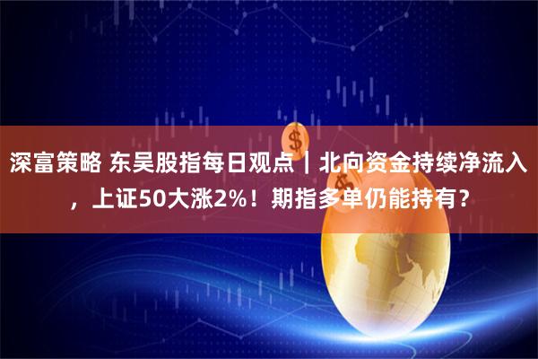 深富策略 东吴股指每日观点｜北向资金持续净流入，上证50大涨2%！期指多单仍能持有？