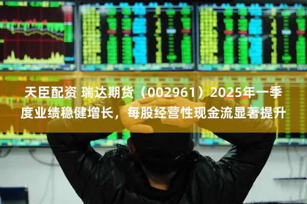 天臣配资 瑞达期货（002961）2025年一季度业绩稳健增长，每股经营性现金流显著提升