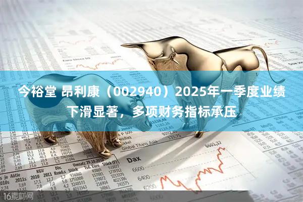 今裕堂 昂利康（002940）2025年一季度业绩下滑显著，多项财务指标承压