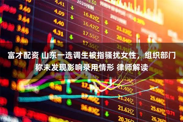富才配资 山东一选调生被指骚扰女性，组织部门称未发现影响录用情形 律师解读