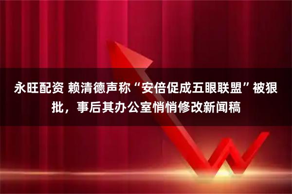 永旺配资 赖清德声称“安倍促成五眼联盟”被狠批，事后其办公室悄悄修改新闻稿