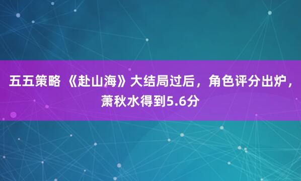 五五策略 《赴山海》大结局过后，角色评分出炉，萧秋水得到5.6分