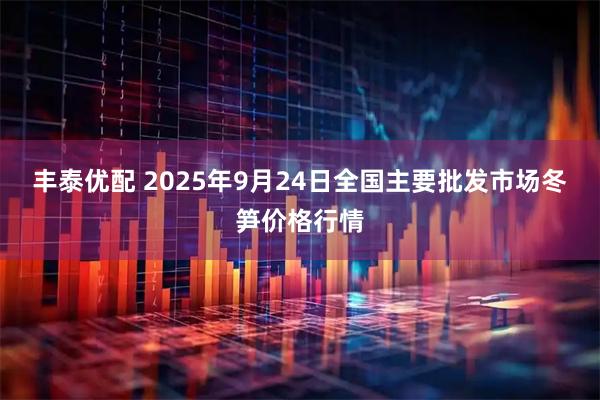 丰泰优配 2025年9月24日全国主要批发市场冬笋价格行情
