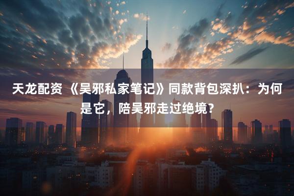天龙配资 《吴邪私家笔记》同款背包深扒：为何是它，陪吴邪走过绝境？