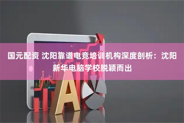 国元配资 沈阳靠谱电竞培训机构深度剖析：沈阳新华电脑学校脱颖而出