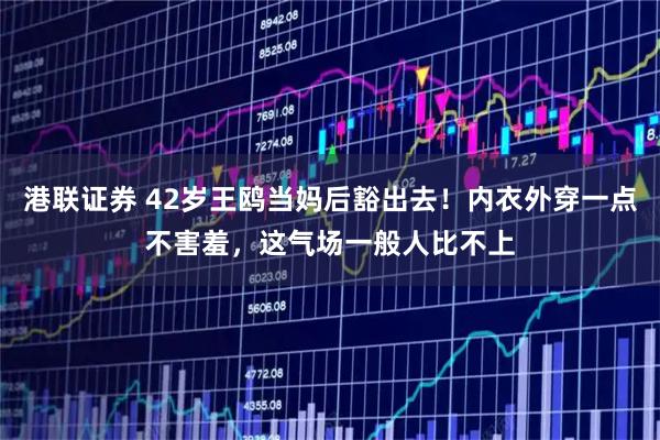 港联证券 42岁王鸥当妈后豁出去！内衣外穿一点不害羞，这气场一般人比不上