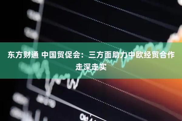 东方财通 中国贸促会：三方面助力中欧经贸合作走深走实