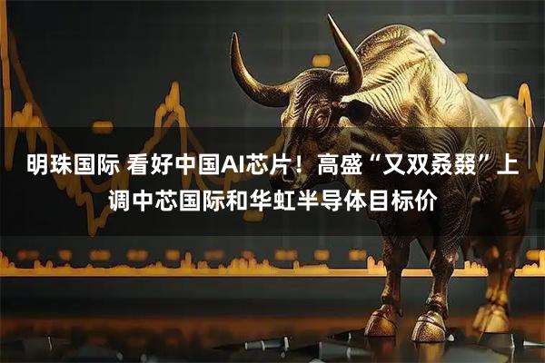 明珠国际 看好中国AI芯片！高盛“又双叒叕”上调中芯国际和华虹半导体目标价