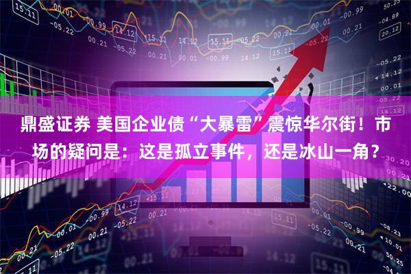 鼎盛证券 美国企业债“大暴雷”震惊华尔街！市场的疑问是：这是孤立事件，还是冰山一角？