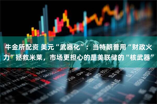 牛金所配资 美元“武器化”：当特朗普用“财政火力”拯救米莱，市场更担心的是美联储的“核武器”