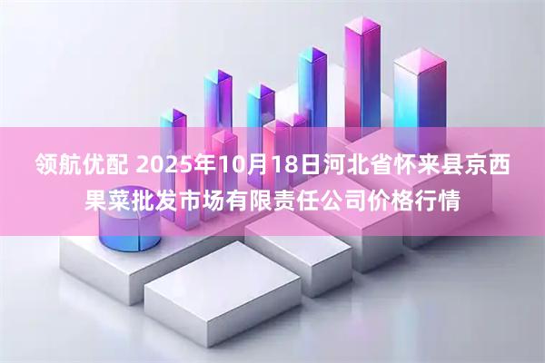 领航优配 2025年10月18日河北省怀来县京西果菜批发市场有限责任公司价格行情