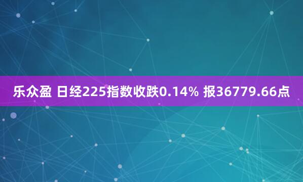 乐众盈 日经225指数收跌0.14% 报36779.66点