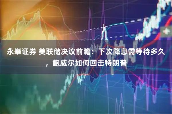 永崋证券 美联储决议前瞻：下次降息需等待多久，鲍威尔如何回击特朗普