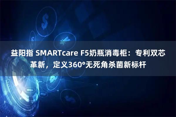 益阳指 SMARTcare F5奶瓶消毒柜：专利双芯革新，定义360°无死角杀菌新标杆