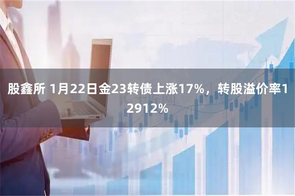 股鑫所 1月22日金23转债上涨17%，转股溢价率12912%