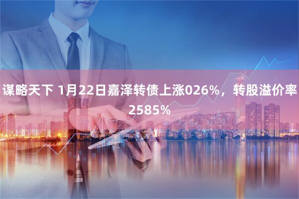 谋略天下 1月22日嘉泽转债上涨026%，转股溢价率2585%