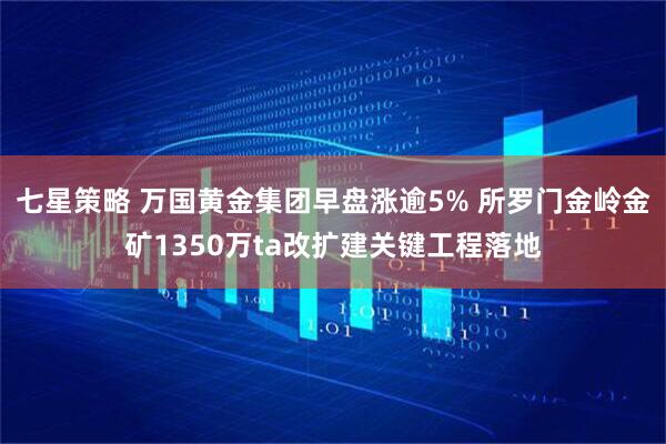 七星策略 万国黄金集团早盘涨逾5% 所罗门金岭金矿1350万ta改扩建关键工程落地