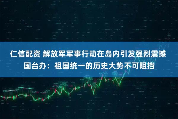 仁信配资 解放军军事行动在岛内引发强烈震撼 国台办：祖国统一的历史大势不可阻挡