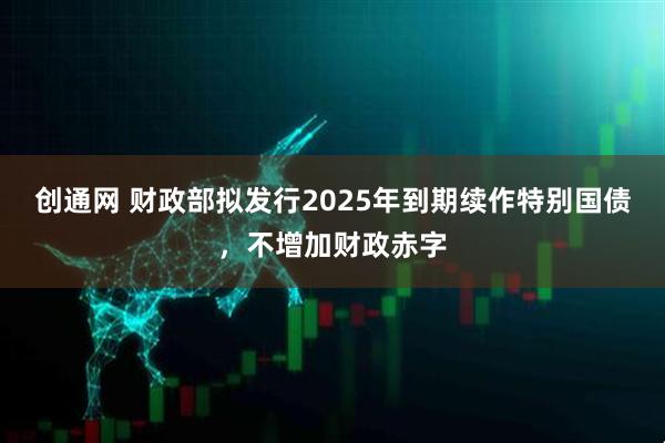 创通网 财政部拟发行2025年到期续作特别国债，不增加财政赤字