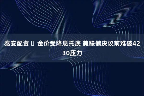 泰安配资 ‌金价受降息托底 美联储决议前难破4230压力