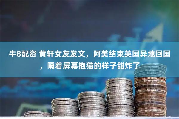 牛8配资 黄轩女友发文，阿美结束英国异地回国，隔着屏幕抱猫的样子甜炸了